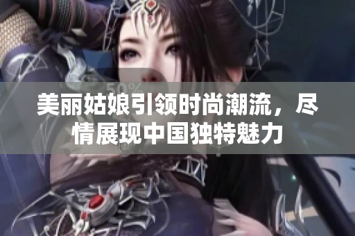 美丽姑娘引领时尚潮流，尽情展现中国独特魅力