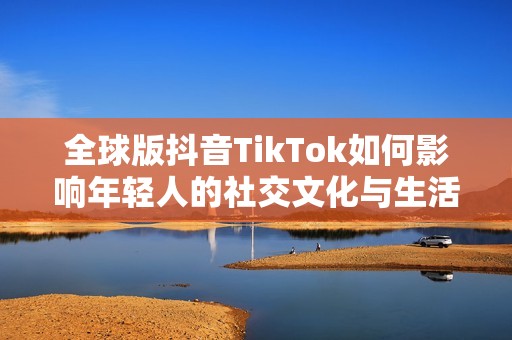 全球版抖音TikTok如何影响年轻人的社交文化与生活方式