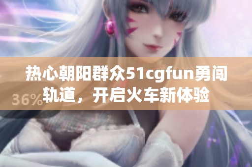 热心朝阳群众51cgfun勇闯轨道，开启火车新体验