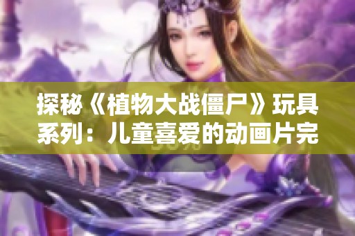 探秘《植物大战僵尸》玩具系列：儿童喜爱的动画片完整合集