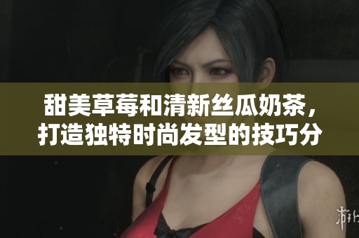 甜美草莓和清新丝瓜奶茶，打造独特时尚发型的技巧分享