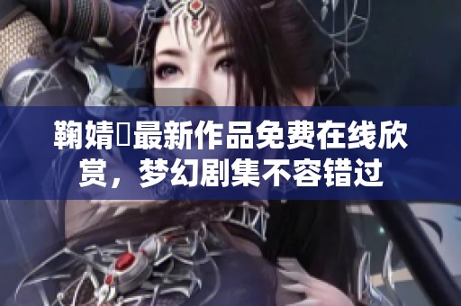 鞠婧祎最新作品免费在线欣赏，梦幻剧集不容错过