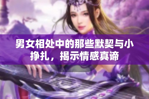 男女相处中的那些默契与小挣扎，揭示情感真谛