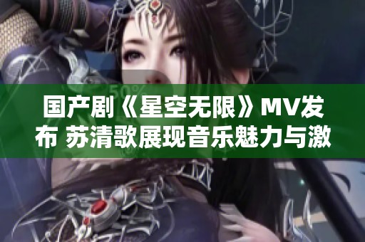 国产剧《星空无限》MV发布 苏清歌展现音乐魅力与激情