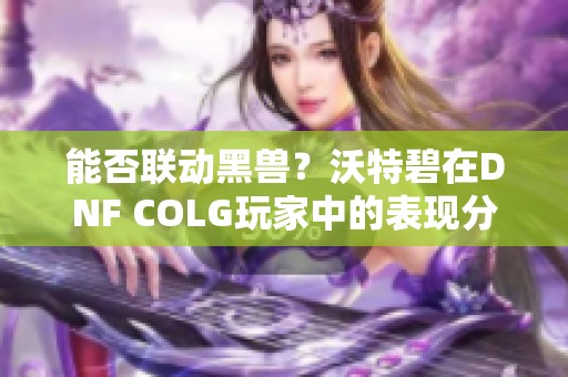 能否联动黑兽？沃特碧在DNF COLG玩家中的表现分析