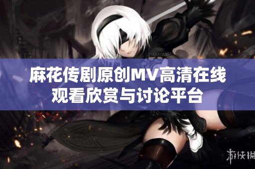 麻花传剧原创MV高清在线观看欣赏与讨论平台