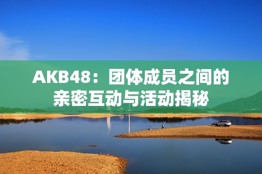 AKB48：团体成员之间的亲密互动与活动揭秘