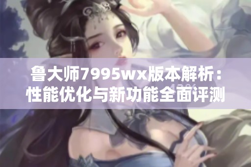 鲁大师7995wx版本解析：性能优化与新功能全面评测