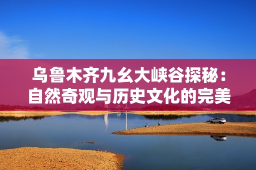 乌鲁木齐九幺大峡谷探秘：自然奇观与历史文化的完美结合