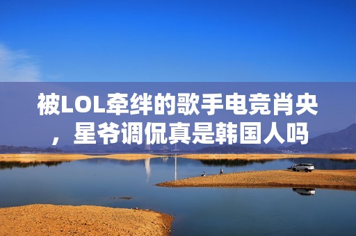 被LOL牵绊的歌手电竞肖央，星爷调侃真是韩国人吗