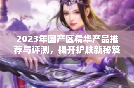 2023年国产区精华产品推荐与评测，揭开护肤新秘笈