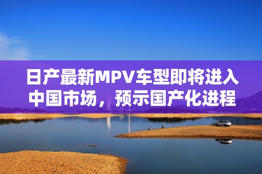 日产最新MPV车型即将进入中国市场，预示国产化进程加速