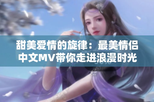 甜美爱情的旋律：最美情侣中文MV带你走进浪漫时光