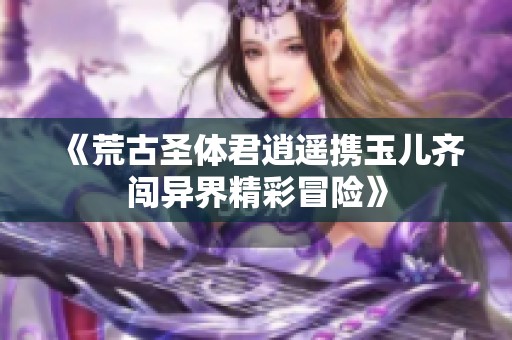 《荒古圣体君逍遥携玉儿齐闯异界精彩冒险》