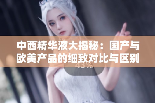 中西精华液大揭秘：国产与欧美产品的细致对比与区别分析