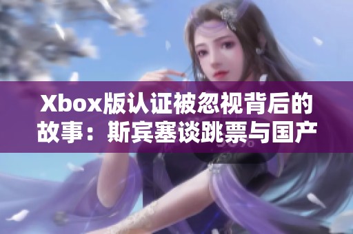 Xbox版认证被忽视背后的故事：斯宾塞谈跳票与国产游戏的挑战