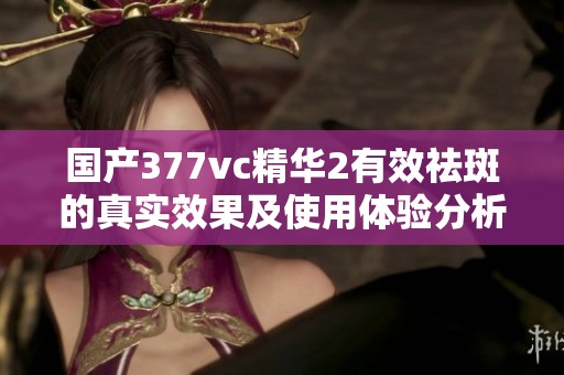 国产377vc精华2有效祛斑的真实效果及使用体验分析