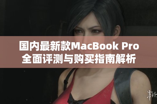 国内最新款MacBook Pro全面评测与购买指南解析