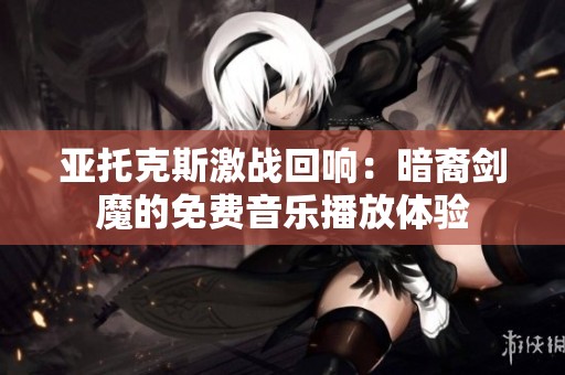 亚托克斯激战回响：暗裔剑魔的免费音乐播放体验