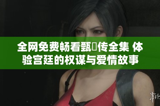 全网免费畅看甄嬛传全集 体验宫廷的权谋与爱情故事