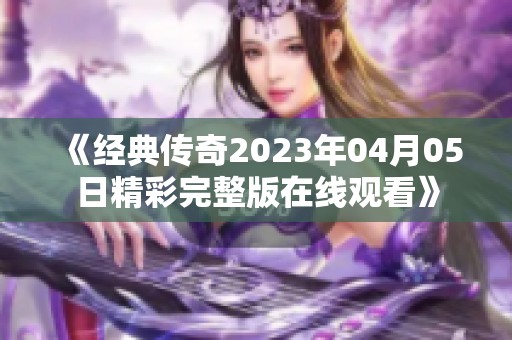 《经典传奇2023年04月05日精彩完整版在线观看》