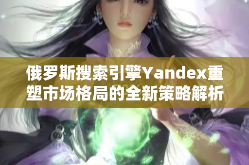 俄罗斯搜索引擎Yandex重塑市场格局的全新策略解析