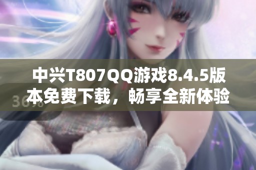 中兴T807QQ游戏8.4.5版本免费下载，畅享全新体验