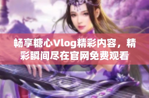 畅享糖心Vlog精彩内容，精彩瞬间尽在官网免费观看