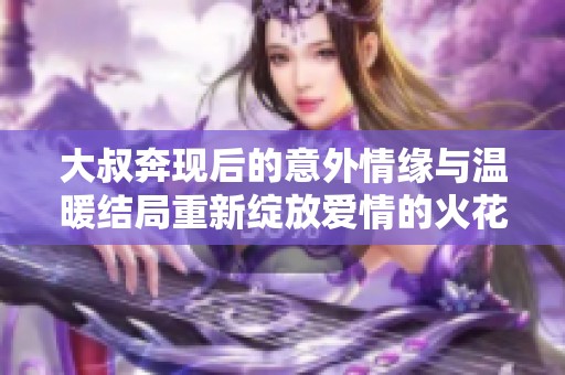 大叔奔现后的意外情缘与温暖结局重新绽放爱情的火花