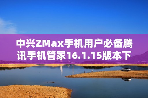 中兴ZMax手机用户必备腾讯手机管家16.1.15版本下载推荐