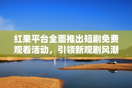 红果平台全面推出短剧免费观看活动，引领新观剧风潮