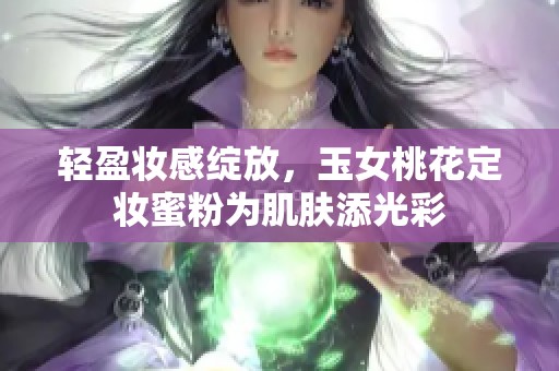 轻盈妆感绽放，玉女桃花定妆蜜粉为肌肤添光彩