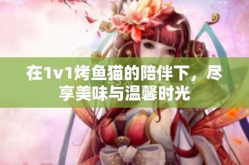 在1v1烤鱼猫的陪伴下，尽享美味与温馨时光