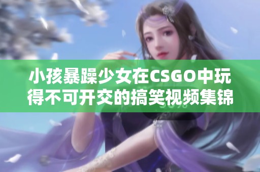 小孩暴躁少女在CSGO中玩得不可开交的搞笑视频集锦