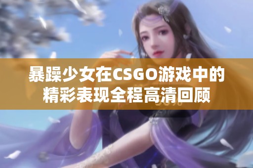 暴躁少女在CSGO游戏中的精彩表现全程高清回顾