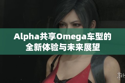 Alpha共享Omega车型的全新体验与未来展望