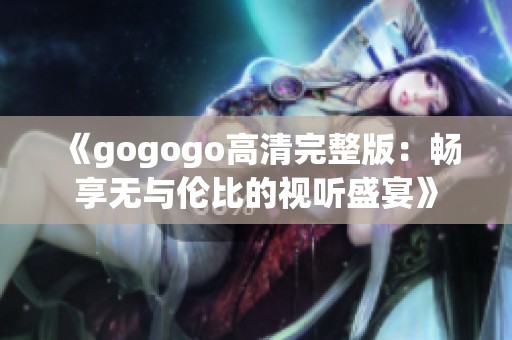 《gogogo高清完整版：畅享无与伦比的视听盛宴》