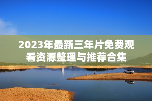 2023年最新三年片免费观看资源整理与推荐合集