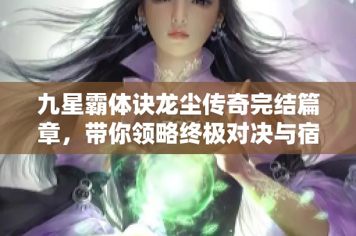 九星霸体诀龙尘传奇完结篇章，带你领略终极对决与宿命交错