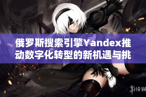 俄罗斯搜索引擎Yandex推动数字化转型的新机遇与挑战