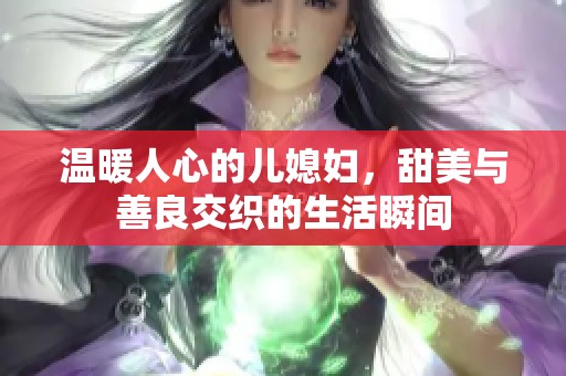 温暖人心的儿媳妇，甜美与善良交织的生活瞬间