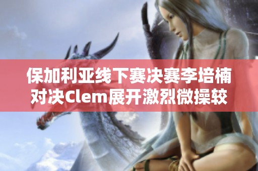 保加利亚线下赛决赛李培楠对决Clem展开激烈微操较量