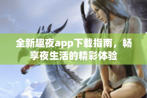 全新趣夜app下载指南，畅享夜生活的精彩体验