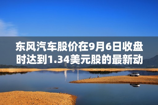 东风汽车股价在9月6日收盘时达到1.34美元股的最新动态