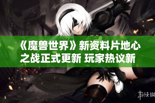 《魔兽世界》新资料片地心之战正式更新 玩家热议新内容与玩法