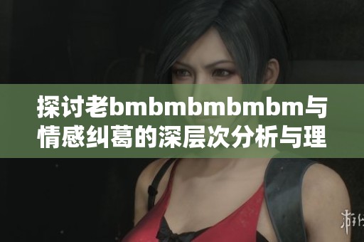 探讨老bmbmbmbmbm与情感纠葛的深层次分析与理解