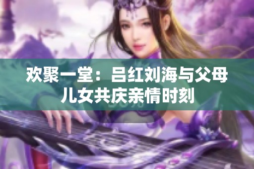 欢聚一堂：吕红刘海与父母儿女共庆亲情时刻