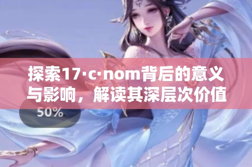 探索17·c·nom背后的意义与影响，解读其深层次价值