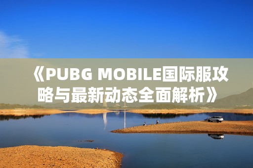 《PUBG MOBILE国际服攻略与最新动态全面解析》