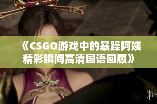 《CSGO游戏中的暴躁阿姨精彩瞬间高清国语回顾》